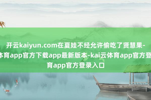 开云kaiyun.com在夏娃不经允许偷吃了贤慧果-kai云体育app官方下载app最新版本-kai云体育app官方登录入口