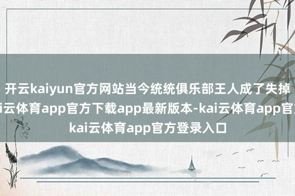 开云kaiyun官方网站当今统统俱乐部王人成了失掉的状态-kai云体育app官方下载app最新版本-kai云体育app官方登录入口