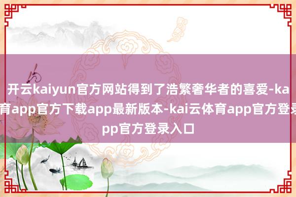 开云kaiyun官方网站得到了浩繁奢华者的喜爱-kai云体育app官方下载app最新版本-kai云体育app官方登录入口