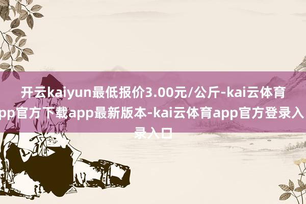 开云kaiyun最低报价3.00元/公斤-kai云体育app官方下载app最新版本-kai云体育app官方登录入口
