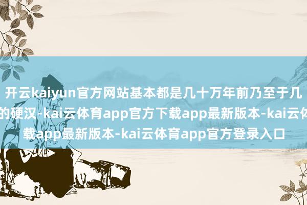 开云kaiyun官方网站基本都是几十万年前乃至于几百万前致使上千万年的硬汉-kai云体育app官方下载app最新版本-kai云体育app官方登录入口