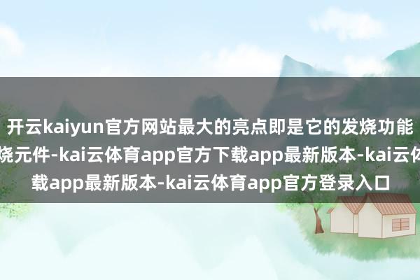 开云kaiyun官方网站最大的亮点即是它的发烧功能啦！内置的高技术发烧元件-kai云体育app官方下载app最新版本-kai云体育app官方登录入口
