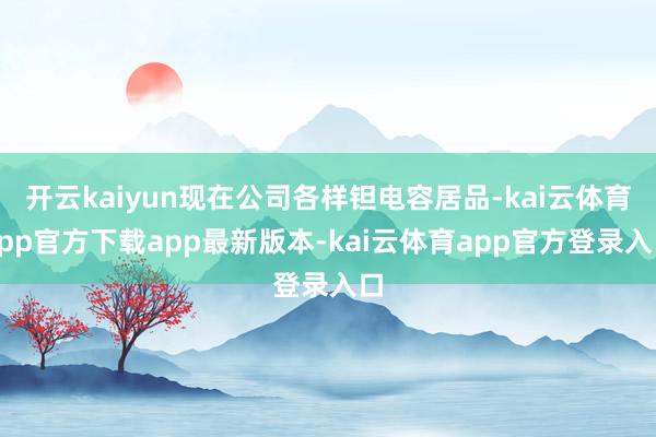 开云kaiyun现在公司各样钽电容居品-kai云体育app官方下载app最新版本-kai云体育app官方登录入口