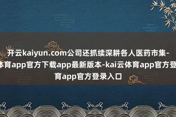 开云kaiyun.com公司还抓续深耕各人医药市集-kai云体育app官方下载app最新版本-kai云体育app官方登录入口