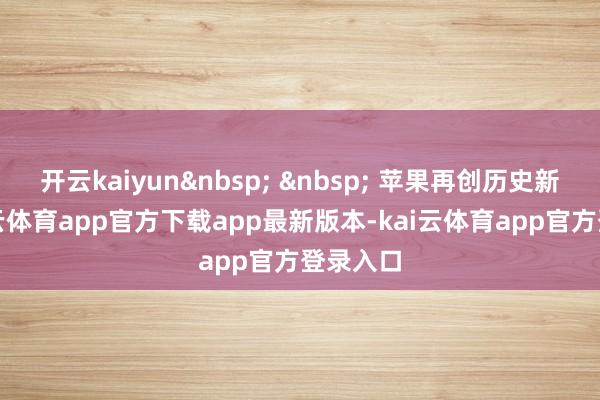 开云kaiyun&nbsp; &nbsp; 苹果再创历史新高-kai云体育app官方下载app最新版本-kai云体育app官方登录入口