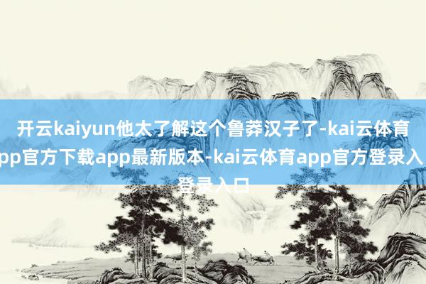 开云kaiyun他太了解这个鲁莽汉子了-kai云体育app官方下载app最新版本-kai云体育app官方登录入口