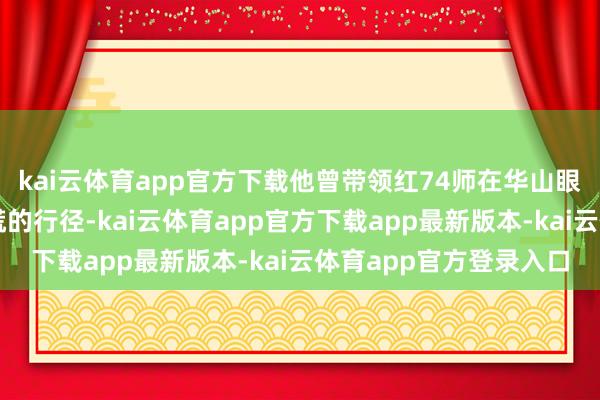 kai云体育app官方下载他曾带领红74师在华山眼下张开了一场胆战心慌的行径-kai云体育app官方下载app最新版本-kai云体育app官方登录入口