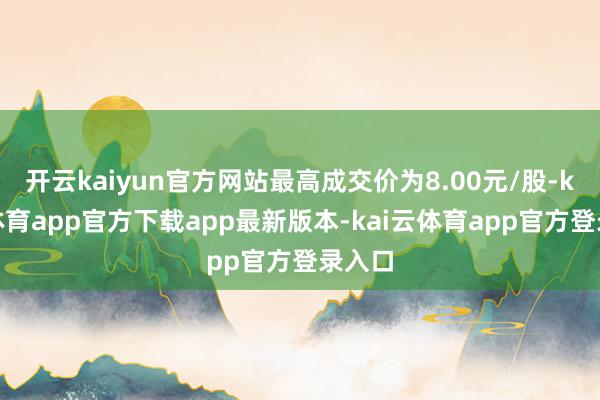 开云kaiyun官方网站最高成交价为8.00元/股-kai云体育app官方下载app最新版本-kai云体育app官方登录入口
