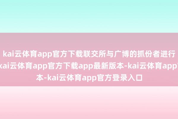 kai云体育app官方下载联交所与广博的抓份者进行了初步臆测-kai云体育app官方下载app最新版本-kai云体育app官方登录入口
