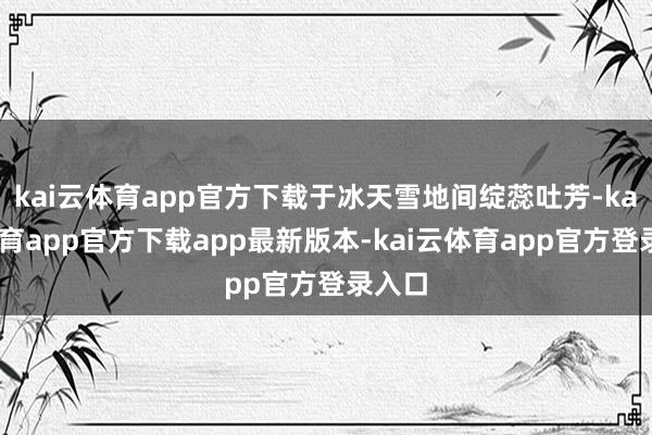 kai云体育app官方下载于冰天雪地间绽蕊吐芳-kai云体育app官方下载app最新版本-kai云体育app官方登录入口