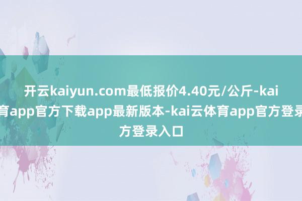 开云kaiyun.com最低报价4.40元/公斤-kai云体育app官方下载app最新版本-kai云体育app官方登录入口