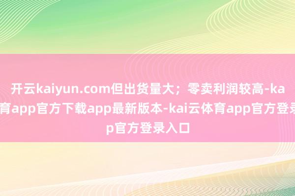 开云kaiyun.com但出货量大；零卖利润较高-kai云体育app官方下载app最新版本-kai云体育app官方登录入口