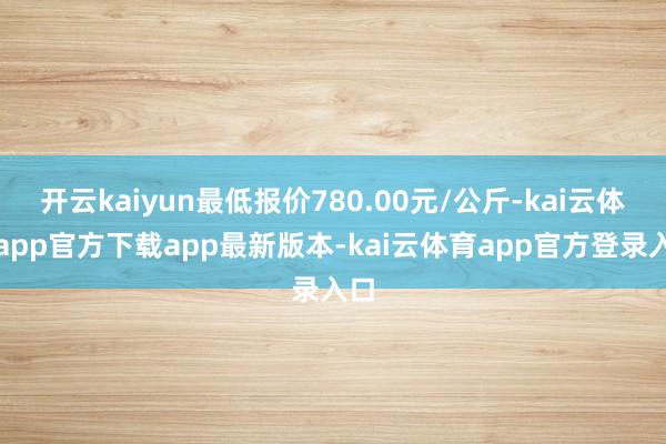 开云kaiyun最低报价780.00元/公斤-kai云体育app官方下载app最新版本-kai云体育app官方登录入口