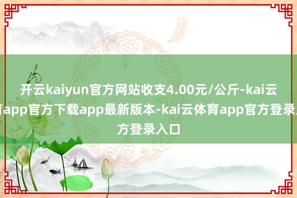开云kaiyun官方网站收支4.00元/公斤-kai云体育app官方下载app最新版本-kai云体育app官方登录入口