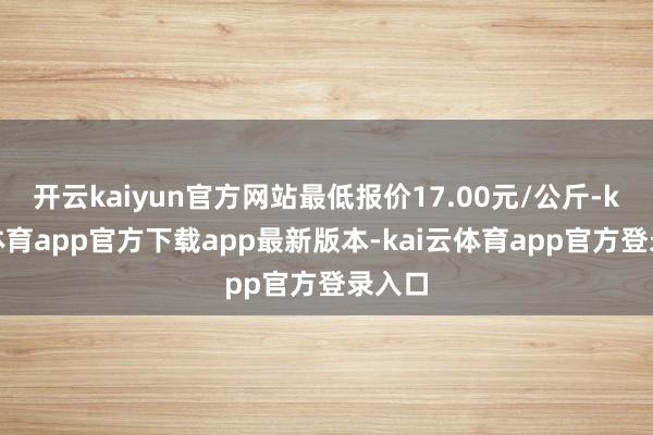 开云kaiyun官方网站最低报价17.00元/公斤-kai云体育app官方下载app最新版本-kai云体育app官方登录入口