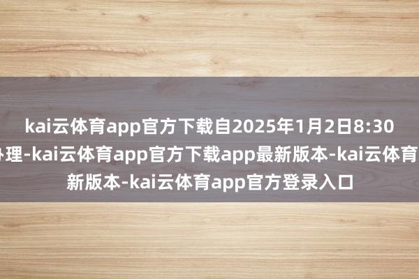 kai云体育app官方下载自2025年1月2日8:30起还原常常业务办理-kai云体育app官方下载app最新版本-kai云体育app官方登录入口