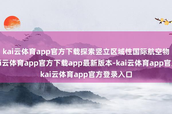 kai云体育app官方下载探索竖立区域性国际航空物流中心-kai云体育app官方下载app最新版本-kai云体育app官方登录入口