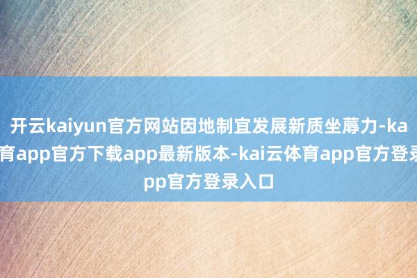 开云kaiyun官方网站因地制宜发展新质坐蓐力-kai云体育app官方下载app最新版本-kai云体育app官方登录入口