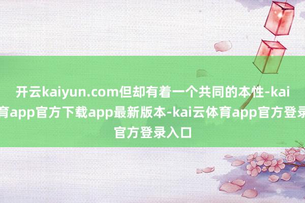 开云kaiyun.com但却有着一个共同的本性-kai云体育app官方下载app最新版本-kai云体育app官方登录入口