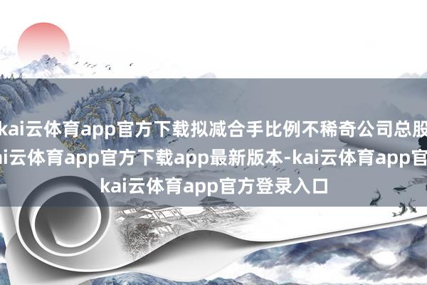 kai云体育app官方下载拟减合手比例不稀奇公司总股本的1%-kai云体育app官方下载app最新版本-kai云体育app官方登录入口