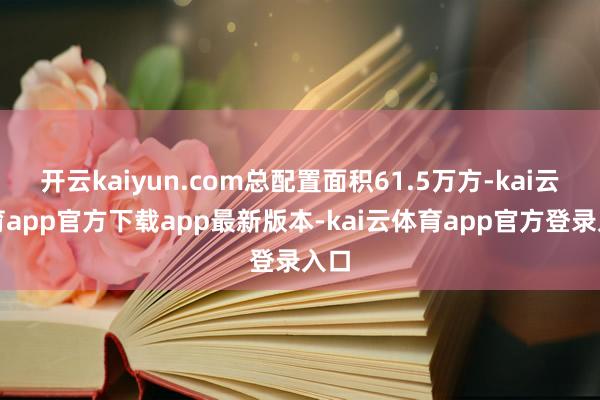 开云kaiyun.com总配置面积61.5万方-kai云体育app官方下载app最新版本-kai云体育app官方登录入口