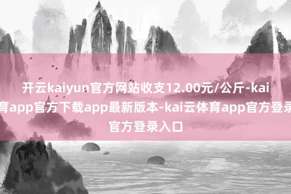 开云kaiyun官方网站收支12.00元/公斤-kai云体育app官方下载app最新版本-kai云体育app官方登录入口