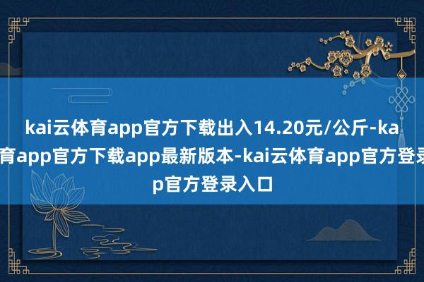 kai云体育app官方下载出入14.20元/公斤-kai云体育app官方下载app最新版本-kai云体育app官方登录入口