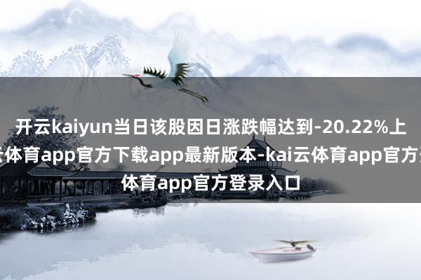 开云kaiyun当日该股因日涨跌幅达到-20.22%上榜-kai云体育app官方下载app最新版本-kai云体育app官方登录入口
