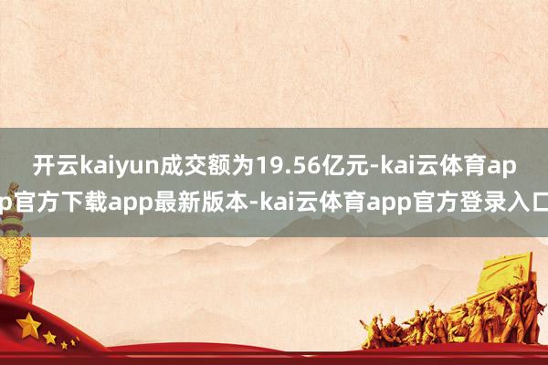 开云kaiyun成交额为19.56亿元-kai云体育app官方下载app最新版本-kai云体育app官方登录入口