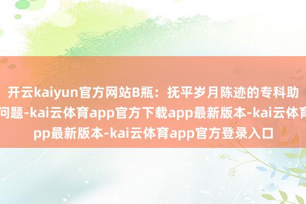 开云kaiyun官方网站B瓶：抚平岁月陈迹的专科助手针对细纹和皱纹问题-kai云体育app官方下载app最新版本-kai云体育app官方登录入口