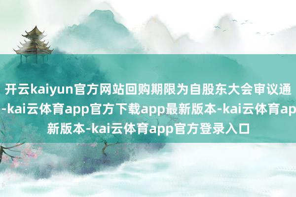 开云kaiyun官方网站回购期限为自股东大会审议通过之日起6个月-kai云体育app官方下载app最新版本-kai云体育app官方登录入口