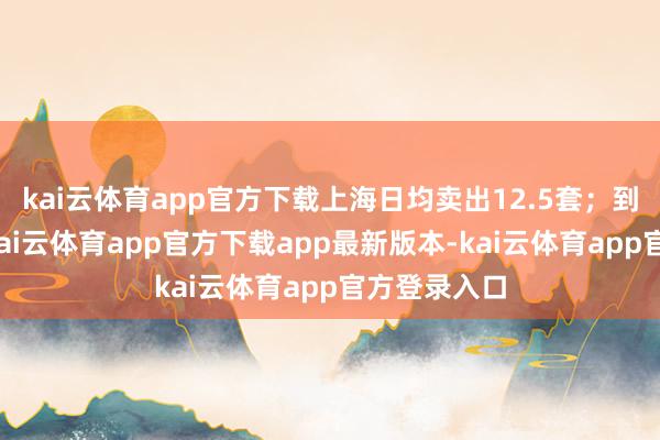 kai云体育app官方下载上海日均卖出12.5套；到了下半年-kai云体育app官方下载app最新版本-kai云体育app官方登录入口