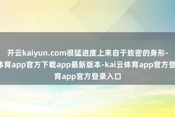 开云kaiyun.com很猛进度上来自于致密的身形-kai云体育app官方下载app最新版本-kai云体育app官方登录入口