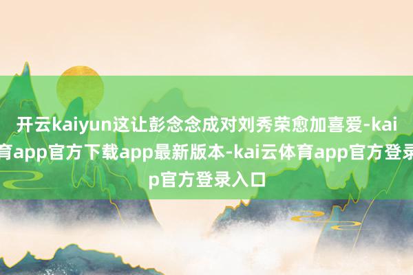 开云kaiyun这让彭念念成对刘秀荣愈加喜爱-kai云体育app官方下载app最新版本-kai云体育app官方登录入口