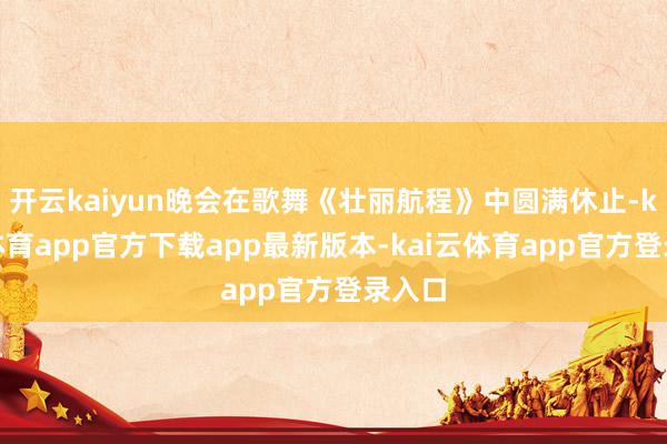 开云kaiyun晚会在歌舞《壮丽航程》中圆满休止-kai云体育app官方下载app最新版本-kai云体育app官方登录入口