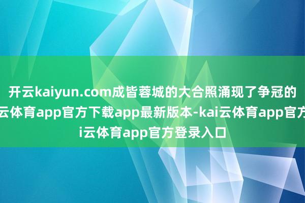 开云kaiyun.com成皆蓉城的大合照涌现了争冠的矛头-kai云体育app官方下载app最新版本-kai云体育app官方登录入口