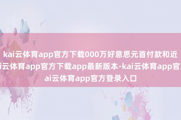 kai云体育app官方下载000万好意思元首付款和近期付款-kai云体育app官方下载app最新版本-kai云体育app官方登录入口