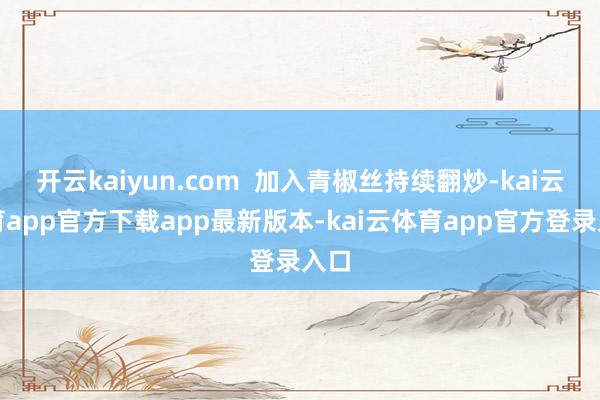 开云kaiyun.com 加入青椒丝持续翻炒-kai云体育app官方下载app最新版本-kai云体育app官方登录入口