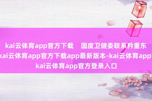 kai云体育app官方下载    国度卫健委联系矜重东说念主暗意-kai云体育app官方下载app最新版本-kai云体育app官方登录入口
