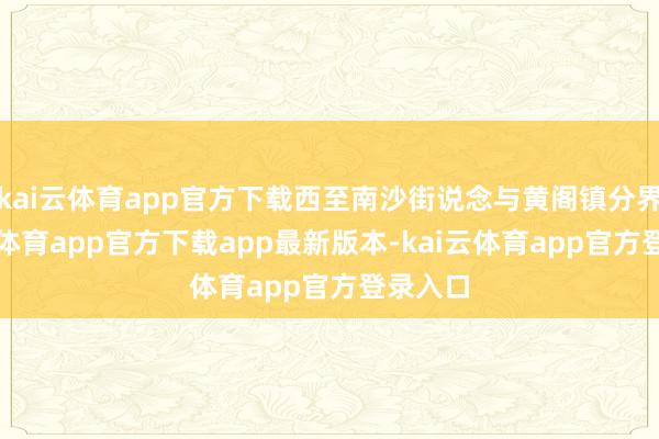 kai云体育app官方下载西至南沙街说念与黄阁镇分界-kai云体育app官方下载app最新版本-kai云体育app官方登录入口
