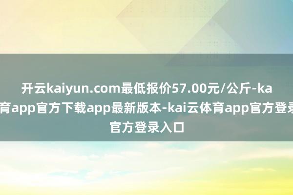 开云kaiyun.com最低报价57.00元/公斤-kai云体育app官方下载app最新版本-kai云体育app官方登录入口