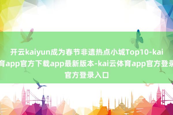 开云kaiyun成为春节非遗热点小城Top10-kai云体育app官方下载app最新版本-kai云体育app官方登录入口