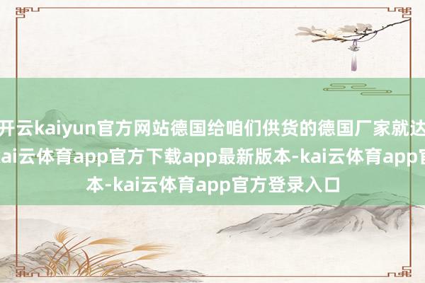 开云kaiyun官方网站德国给咱们供货的德国厂家就达2800多家-kai云体育app官方下载app最新版本-kai云体育app官方登录入口
