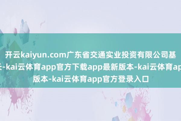 开云kaiyun.com广东省交通实业投资有限公司基建养护部副部长-kai云体育app官方下载app最新版本-kai云体育app官方登录入口