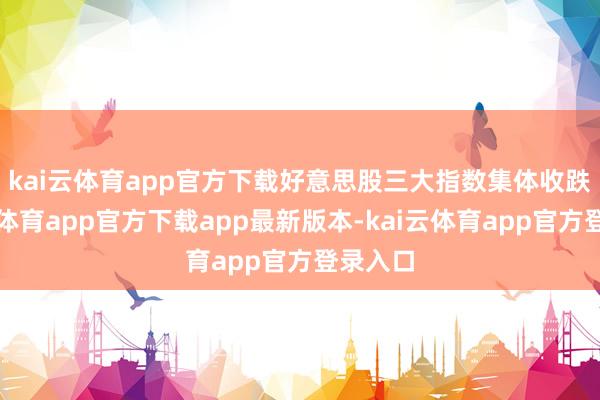 kai云体育app官方下载　　好意思股三大指数集体收跌-kai云体育app官方下载app最新版本-kai云体育app官方登录入口