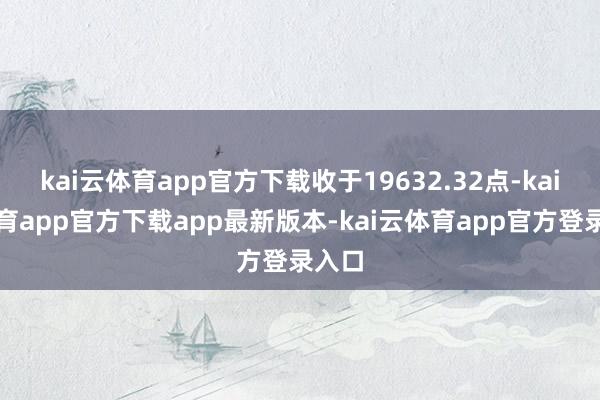 kai云体育app官方下载收于19632.32点-kai云体育app官方下载app最新版本-kai云体育app官方登录入口