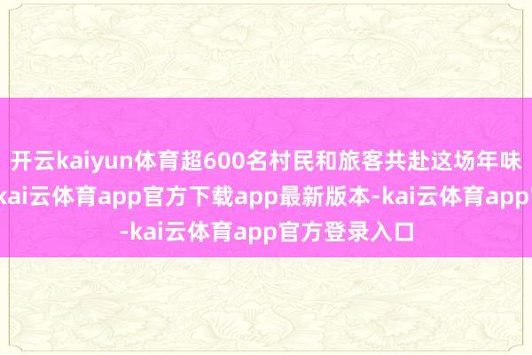 开云kaiyun体育超600名村民和旅客共赴这场年味充足的约聚-kai云体育app官方下载app最新版本-kai云体育app官方登录入口