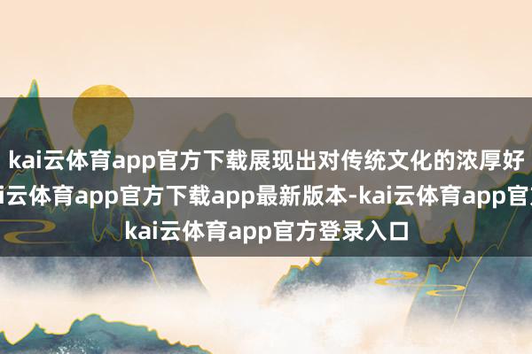kai云体育app官方下载展现出对传统文化的浓厚好奇赞佩-kai云体育app官方下载app最新版本-kai云体育app官方登录入口