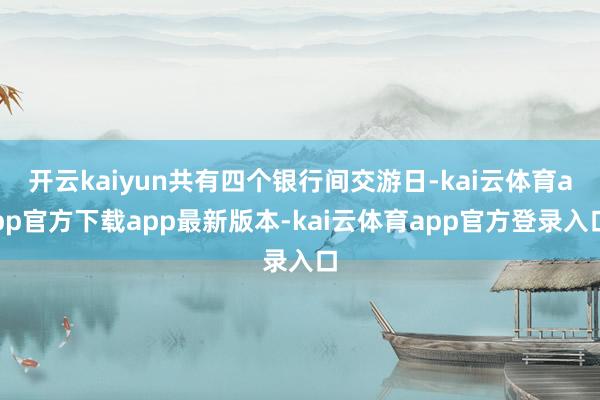 开云kaiyun共有四个银行间交游日-kai云体育app官方下载app最新版本-kai云体育app官方登录入口