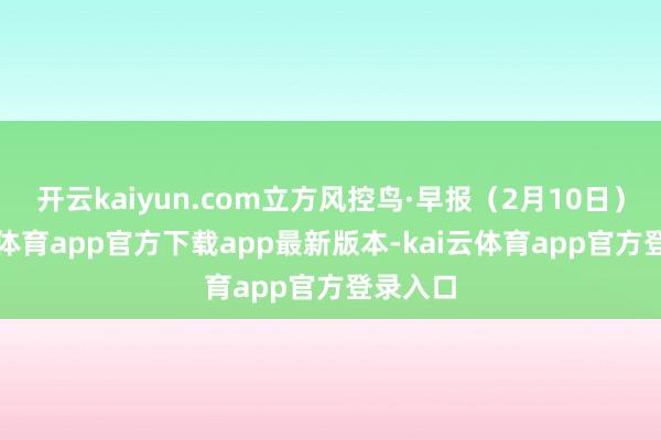 开云kaiyun.com立方风控鸟·早报（2月10日）-kai云体育app官方下载app最新版本-kai云体育app官方登录入口